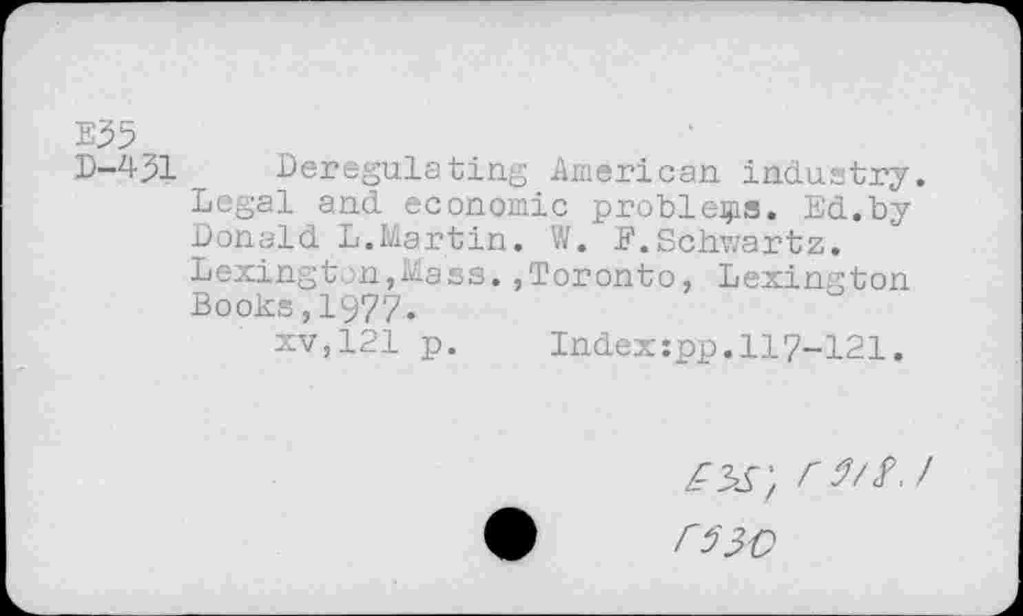 ﻿E35
D-4J1 __ Deregulating American industry.
Legal and economic problems. Ed.by Donald L.Martin. W. F.Schwartz.
Lexington,Mass.»Toronto, Lexington Books,1977.
xv,121 p. Index:pp.117-121.
r-es', rsii.i
FilC